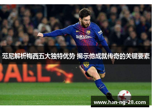 范尼解析梅西五大独特优势 揭示他成就传奇的关键要素