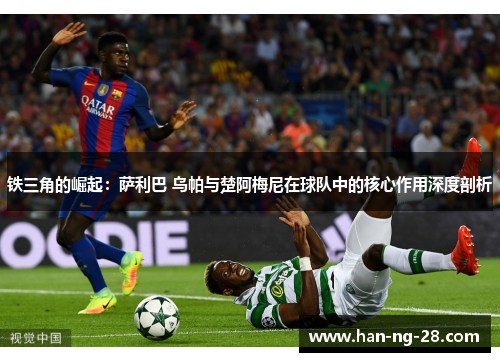 铁三角的崛起：萨利巴 乌帕与楚阿梅尼在球队中的核心作用深度剖析