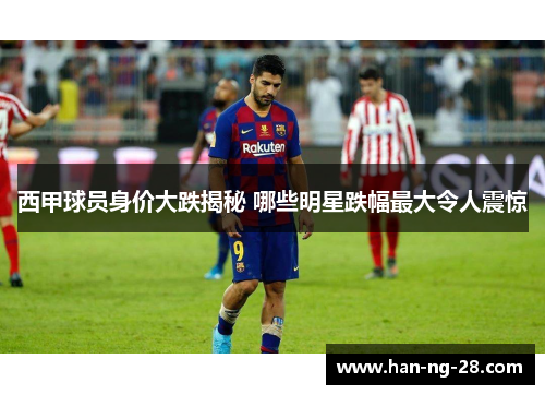 西甲球员身价大跌揭秘 哪些明星跌幅最大令人震惊 西甲球员身价大跌揭秘 哪些明星跌幅最大令人震惊