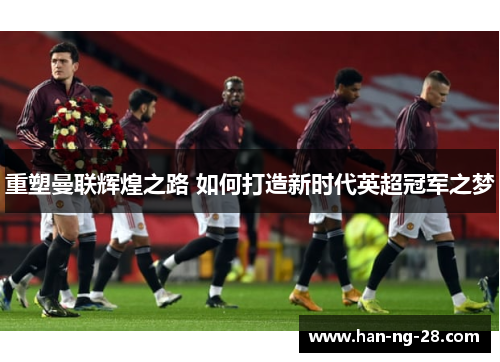 重塑曼联辉煌之路 如何打造新时代英超冠军之梦 重塑曼联辉煌之路 如何打造新时代英超冠军之梦