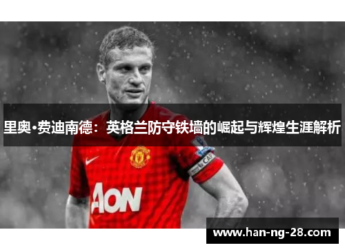 里奥·费迪南德:英格兰防守铁墙的崛起与辉煌生涯解析 里奥·费迪南德:英格兰防守铁墙的崛起与辉煌生涯解析