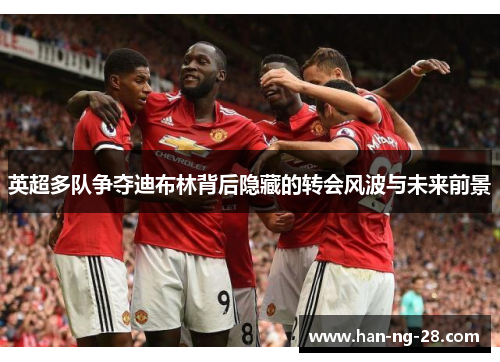 英超多队争夺迪布林背后隐藏的转会风波与未来前景