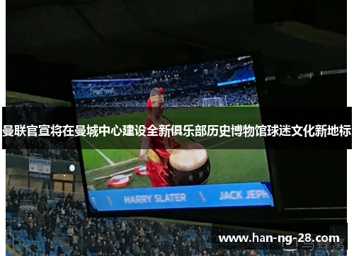 曼联官宣将在曼城中心建设全新俱乐部历史博物馆球迷文化新地标